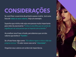CONSIDERAÇÕES
Se você fizer o exercício do primeiro passo à sério, terá uma
lista de todos os seus valores. Veja um exemplo:
Suponha que minha mãe seja uma pessoa muito importante
para mim. Eu escreveria: "A Alice é uma filha que me enche de
orgulho por ser uma pessoa que se importa com a família."
Ao analisar essa frase a fundo, percebemos que um dos
valores que tenho é "Família".
Se a frase fosse algo como: "Ela odiava regras e vivia a vida nos
próprios termos." O valor nesse caso seria "Liberdade".
Organize seus valores em ordem de importância.
 