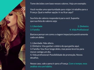 Tome decisões com base nesses valores. Veja um exemplo:
Você recebe uma oportunidade para viajar à trabalho para a
França. Qual a melhor opção: Ir ou ficar aqui?
Sua lista de valores responderá para você. Suponha
que sua lista de valores seja:
Bastava pensar em como a viagem impactaria positivamente
cada um deles:
1. Liberdade: Não altera.
2. Dinheiro: Vou ganhar o dobro do que ganho aqui.
3. Família: Vou ficar longe deles, mas posso levá-los para
morar comigo um dia.
4. Vida profissional: Possibilidade de promoção. Novos
desafios.
Nesse caso, vale a pena ir para a França. Com o tempo, essa
análise vira um hábito.
1. Liberdade 2. Dinheiro
3. Família 4. Vida Profissional
 