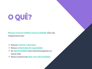 O QUÊ?
Nossas crenças moldam nossa realidade. Elas são
responsáveis por:
Nossas vitórias e derrotas.
Nosso sentimento de capacidade.
As oportunidades que você enxergamos na
nossa vida.
Nossa maneira de lidar com adversidades.
 