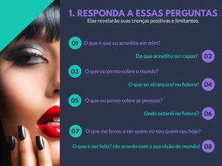 1. RESPONDA A ESSAS PERGUNTAS
O que é que eu acredito em mim?01
02Do que acredito ser capaz?
O que eu penso sobre o mundo?03
04O que eu alcançarei no futuro?
O que eu penso sobre as pessoas?05
06Onde estarei no futuro?
O que me levou a ser quem eu sou quem sou hoje?07
08O que é ser feliz? (de acordo com a sua visão de mundo)
Elas revelarão suas crenças positivas e limitantes.
 