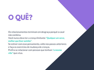 O QUÊ?
Os relacionamentos terminam em desgraça porquê o casal
não combina.
Você nunca deve ter a crença limitante "Qualquer um serve,
melhor que ficar sozinha".
Se estiver com esse pensamento, volte nos passos anteriores
e faça os exercícios de mudança de crenças.
Prefira se relacionar com pessoas que tenham "a mesma
vibe" que a tua.
 