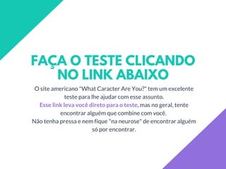 FAÇA O TESTE CLICANDO
NO LINK ABAIXO
O site americano "What Caracter Are You?" tem um excelente
teste para lhe ajudar com esse assunto.
Esse link leva você direto para o teste, mas no geral, tente
encontrar alguém que combine com você.
Não tenha pressa e nem fique "na neurose" de encontrar alguém
só por encontrar.
 