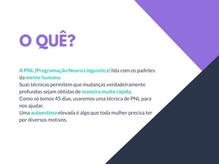 O QUÊ?
A PNL (Programação Neuro Linguística) lida com os padrões
da mente humana.
Suas técnicas permitem que mudanças verdadeiramente
profundas sejam obtidas de maneira muito rápida.
Como só temos 45 dias, usaremos uma técnica de PNL para
nos ajudar.
Uma autoestima elevada é algo que toda mulher precisa ter
por diversos motivos.
 