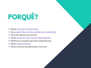 PORQUÊ?
Maior senso de merecimento.
Sua alegria não varia de acordo com o ambiente.
Sinal de robustez emocional.
Maior poder de ação ante as adversidades.
Melhoras no quadro geral de saúde pessoal.
Maior autoconfiança.
Menor chance de depressão e estresse.
 