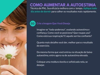 COMO AUMENTAR A AUTOESTIMA
Crie a Imagem Que Você Deseja03
Técnica de PNL. Sua eficácia melhora com o tempo. Aplique todo
dia antes de dormir para colher os resultados mais rapidamente.
Imagine-se "toda-poderosa", exalando autoestima e
confiança. Como você se posiciona? Que roupas usa?
Como está sua respiração? E aquele sorriso confiante?
Quanto mais detalhe você der, melhor para o resultado
do exercício.
Da mesma forma que você entrou na situação de baixa
autoestima, entre agora na de autoestima elevada.
Coloque uma moldura bonita e sofisticada nela, se
desejar.
 