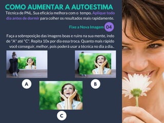 COMO AUMENTAR A AUTOESTIMA
Fixe a Nova Imagem
Técnica de PNL. Sua eficácia melhora com o tempo. Aplique todo
dia antes de dormir para colher os resultados mais rapidamente.
Faça a sobreposição das imagens boas e ruins na sua mente, indo
de "A" até "C". Repita 10x por dia essa troca. Quanto mais rápido
você conseguir, melhor, pois poderá usar a técnica no dia a dia..
04
A B
C
 