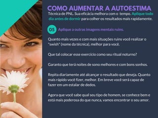 COMO AUMENTAR A AUTOESTIMA
Aplique a outras imagens mentais ruins.05
Técnica de PNL. Sua eficácia melhora com o tempo. Aplique todo
dia antes de dormir para colher os resultados mais rapidamente.
Quanto mais vezes e com mais situações ruins você realizar o
"swish" (nome da técnica), melhor para você.
Que tal colocar esse exercício como seu ritual noturno?
Garanto que terá noites de sono melhores e com bons sonhos.
Repita diariamente até alcançar o resultado que deseja. Quanto
mais rápido você fizer, melhor. Em breve você será capaz de
fazer em um estalar de dedos.
Agora que você sabe qual seu tipo de homem, se conhece bem e
está mais poderosa do que nunca, vamos encontrar o seu amor.
 