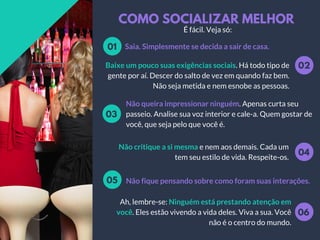 COMO SOCIALIZAR MELHOR
Saia. Simplesmente se decida a sair de casa.01
02Baixe um pouco suas exigências sociais. Há todo tipo de
gente por aí. Descer do salto de vez em quando faz bem.
Não seja metida e nem esnobe as pessoas.
Não queira impressionar ninguém. Apenas curta seu
passeio. Analise sua voz interior e cale-a. Quem gostar de
você, que seja pelo que você é.
03
04
Não critique a si mesma e nem aos demais. Cada um
tem seu estilo de vida. Respeite-os.
Não fique pensando sobre como foram suas interações.05
06
Ah, lembre-se: Ninguém está prestando atenção em
você. Eles estão vivendo a vida deles. Viva a sua. Você
não é o centro do mundo.
É fácil. Veja só:
 