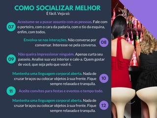 COMO SOCIALIZAR MELHOR
Acostume-se a puxar assunto com as pessoas. Fale com
o porteiro, com o cara da padaria, com o tio da esquina,
enfim, com todos.
07
08
Envolva-se nas interações. Não converse por
conversar. Interesse-se pela conversa.
Não queira impressionar ninguém. Apenas curta seu
passeio. Analise sua voz interior e cale-a. Quem gostar
de você, que seja pelo que você é.
09
10
Mantenha uma linguagem corporal aberta. Nada de
cruzar braços ou colocar objetos à sua frente. Fique
sempre relaxada e tranquila.
Aceite convites para festas e eventos o tempo todo.11
É fácil. Veja só:
12
Mantenha uma linguagem corporal aberta. Nada de
cruzar braços ou colocar objetos à sua frente. Fique
sempre relaxada e tranquila.
 