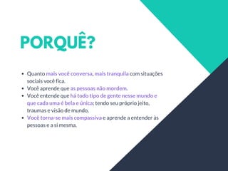PORQUÊ?
Quanto mais você conversa, mais tranquila com situações
sociais você fica.
Você aprende que as pessoas não mordem.
Você entende que há todo tipo de gente nesse mundo e
que cada uma é bela e única; tendo seu próprio jeito,
traumas e visão de mundo.
Você torna-se mais compassiva e aprende a entender às
pessoas e a si mesma.
 