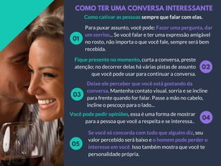 COMO TER UMA CONVERSA INTERESSANTE
Como cativar as pessoas sempre que falar com elas.
Para puxar assunto, você pode: Fazer uma pergunta, dar
um sorriso... Se você falar e ter uma expressão amigável
no rosto, não importa o que você fale, sempre será bem
recebida.
01
02
Fique presente no momento, curta a conversa, preste
atenção; no decorrer delas há várias pistas de assunto
que você pode usar para continuar a conversa.
Deixe ele perceber que você está gostando da
conversa. Mantenha contato visual. sorria e se incline
para frente quando for falar. Passe a mão no cabelo,
incline o pescoço para o lado...
03
04
Você pode pedir opiniões, essa é uma forma de mostrar
para a pessoa que você a respeita e se interessa..
Se você só concorda com tudo que alguém diz, seu
valor percebido será baixo e o homem pode perder o
interesse em você. Isso também mostra que você te
personalidade própria.
05
 