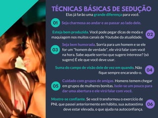 TÉCNICAS BÁSICAS DE SEDUÇÃO
Seja charmosa ao andar e ao passar ao lado dele.01
02
Esteja bem produzida. Você pode pegar dicas de moda e
maquiagem nos muitos canais de Youtube da atualidade.
Seja bem humorada. Sorria para um homem e se ele
for um "homem de verdade", ele virá falar com você
na hora. Sabe aquele sorriso que sugere interesse? (só
sugere) É ele que você deve usar.
03
04
Suma do campo de visão dele de vez em quando. Não
fique sempre encarando-o.
Cuidado com grupos de amigas. Homens temem chegar
em grupos de mulheres bonitas. Isole-se um pouco para
dar uma abertura e ele virá falar com você.
05
06
Mostre-se confiante. Se você transformou o exercício de
PNL que passei anteriormente em hábito, sua autoestima
deve estar elevada, o que ajuda na autoconfiança.
Elas já farão uma grande diferença para você.
 