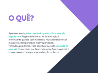 O QUÊ?
Após conhecê-lo, talvez você não queira já ficar com ele
logo de cara. Pegar o telefone e sair da interação é
interessante quando você não sentiu muita conexão inicial,
mas gostou dele por algum motivo particular.
Passado algum tempo, você pode ligar para ele e convidá-lo
para sair. É sobre isso que falaremos agora. Sobre o primeiro
encontro com o cara que você acabou de conhecer.
 