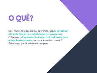 O QUÊ?
Só sentimos falta daquilo que queremos, logo, se um homem
não sente falta de nós, é sinal de que ele não nos quer.
Felizmente, há algumas atitudes que você pode tomar para
manipular o desejo dele com relação a estar com você.
É sobre isso que falaremos neste tópico.
 