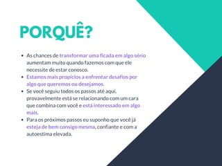 PORQUÊ?
As chances de transformar uma ficada em algo sério
aumentam muito quando fazemos com que ele
necessite de estar conosco.
Estamos mais propícios a enfrentar desafios por
algo que queremos ou desejamos.
Se você seguiu todos os passos até aqui,
provavelmente está se relacionando com um cara
que combina com você e está interessado em algo
mais.
Para os próximos passos eu suponho que você já
esteja de bem consigo mesma, confiante e com a
autoestima elevada.
 