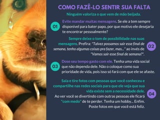 COMO FAZÊ-LO SENTIR SUA FALTA
Evite mandar muitas mensagens. Se ele a tem sempre
disponível para bater papo, por que motivo ele desejaria
te encontrar pessoalmente?
01
02
Sempre deixe o tom de possibilidade nas suas
mensagens. Prefira: "Talvez possamos sair esse final de
semana, tenho algumas coisas pra fazer, mas..." ao invés de
"Vamos sair esse final de semana?".
Dose seu tempo gasto com ele. Tenha uma vida social
que não dependa dele. Não o coloque como sua
prioridade de vida, pois isso só fará com que ele se afaste.
03
04
Saia e tire fotos com pessoas que você conheceu e
compartilhe nas redes sociais para que ele veja que sua
vida existe sem a necessidade dele.
Ao ver você se divertindo com outras pessoas ele ficará
"com medo" de te perder. Tenha um hobby... Enfim.
Poste fotos em que você está feliz.
Ninguém valoriza o que vem de mão beijada.
 