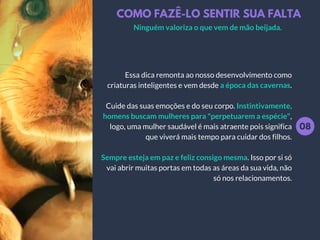 COMO FAZÊ-LO SENTIR SUA FALTA
08
Essa dica remonta ao nosso desenvolvimento como
criaturas inteligentes e vem desde a época das cavernas.
Cuide das suas emoções e do seu corpo. Instintivamente,
homens buscam mulheres para "perpetuarem a espécie",
logo, uma mulher saudável é mais atraente pois significa
que viverá mais tempo para cuidar dos filhos.
Sempre esteja em paz e feliz consigo mesma. Isso por si só
vai abrir muitas portas em todas as áreas da sua vida, não
só nos relacionamentos.
Ninguém valoriza o que vem de mão beijada.
 
