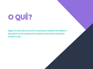 O QUÊ?
Agora é a hora de amarrá-lo a você para conhecê-lo melhor e
descobrir se ele realmente é a pessoa com quem você quer
dividir a vida.
 