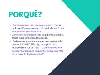 PORQUÊ?
Homens querem um compromisso sério com as
mulheres. Eles só não sabem disso ainda. Você fará
com que eles percebam isso.
Conectar-se amorosamente é a ordem natural das
coisas e não será alterada tão cedo.
Um homem vai se comprometer com você se achar
que você é "foda". Não digo rica, gatíssima ou
inteligentíssima, mas "foda" no sentido de fazê-lo
pensar: "Caraca, como essa mulher me faz bem. Não
posso perdê-la de jeito nenhum!"
 