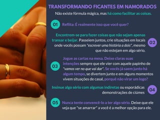 TRANSFORMANDO FICANTES EM NAMORADOS
Reflita: É realmente isso que você quer?01
02
Encontrem-se para fazer coisas que não sejam apenas
transar e beijar. Passeiem juntos, crie situações em locais
onde vocês possam "escrever uma história a dois", mesmo
que não estejam em algo sério.
Jogue as cartas na mesa. Deixe claras suas
intenções sempre que ele vier com aquele papinho de
"vamos ver no que vai dar". Se vocês já saem junto há
algum tempo, se divertem junto e em alguns momentos
vivem situações de casal, porquê não virar um logo?
03
04
Insinue algo sério com algumas indiretas ou esporádicas
demonstrações de ciúmes
Não existe fórmula mágica, mas há como facilitar as coisas.
Nunca tente convencê-lo a ter algo sério. Deixe que ele
veja que "se amarrar" a você é a melhor opção para ele.
05
 