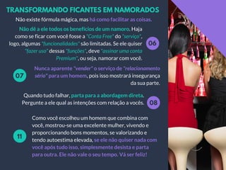 TRANSFORMANDO FICANTES EM NAMORADOS
06
Nunca aparente "vender" o serviço de "relacionamento
sério" para um homem, pois isso mostrará insegurança
da sua parte.
Não dê a ele todos os benefícios de um namoro. Haja
como se ficar com você fosse a "Conta Free" do "serviço",
logo, algumas "funcionalidades" são limitadas. Se ele quiser
"fazer uso" dessas "funções", deve "assinar uma conta
Premium", ou seja, namorar com você.
07
08
Quando tudo falhar, parta para a abordagem direta.
Pergunte a ele qual as intenções com relação a vocês.
Como você escolheu um homem que combina com
você, mostrou-se uma excelente mulher, vivendo e
proporcionando bons momentos, se valorizando e
tendo autoestima elevada, se ele não quiser nada com
você após tudo isso, simplesmente desista e parta
para outra. Ele não vale o seu tempo. Vá ser feliz!
11
Não existe fórmula mágica, mas há como facilitar as coisas.
 