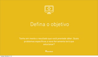 Deﬁna o objetivo
Tenha em mente o resultado que você prentede obter. Quais
problemas específicos a nova ferramenta terá que
solucionar?

Tuesday, November 12, 13

 