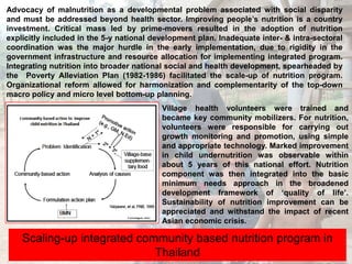 Advocacy of malnutrition as a developmental problem associated with social disparity and must be addressed beyond health sector. Improving people’s nutrition is a country investment. Critical mass led by prime-movers resulted in the adoption of nutrition explicitly included in the 5-y national development plan. Inadequate inter- & intra-sectoral coordination was the major hurdle in the early implementation, due to rigidity in the government infrastructure and resource allocation for implementing integrated program. Integrating nutrition into broader national social and health development, spearheaded by the  Poverty Alleviation Plan (1982-1986) facilitated the scale-up of nutrition program. Organizational reform allowed for harmonization and complementarity of the top-down macro policy and micro level bottom-up planning. Village health volunteers were trained and became key community mobilizers. For nutrition, volunteers were responsible for carrying out growth monitoring and promotion, using simple and appropriate technology. Marked improvement in child undernutrition was observable within about 5 years of this national effort. Nutrition component was then integrated into the basic minimum needs approach in the broadened development framework of ‘quality of life’. Sustainability of nutrition improvement can be appreciated and withstand the impact of recent Asian economic crisis.  Scaling-up integrated community based nutrition program in Thailand 