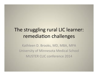 The 
struggling 
rural 
LIC 
learner: 
remedia4on 
challenges 
Kathleen 
D. 
Brooks, 
MD, 
MBA, 
MPA 
University 
of 
Minnesota 
Medical 
School 
MUSTER 
CLIC 
conference 
2014 
 