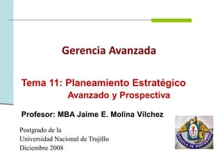 Gerencia Avanzada

Tema 11: Planeamiento Estratégico
                 Avanzado y Prospectiva

Profesor: MBA Jaime E. Molina Vílchez
Postgrado de la
Universidad Nacional de Trujillo
Diciembre 2008
 