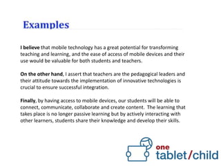 I believe that mobile technology has a great potential for transforming
teaching and learning, and the ease of access of mobile devices and their
use would be valuable for both students and teachers.
On the other hand, I assert that teachers are the pedagogical leaders and
their attitude towards the implementation of innovative technologies is
crucial to ensure successful integration.
Finally, by having access to mobile devices, our students will be able to
connect, communicate, collaborate and create content. The learning that
takes place is no longer passive learning but by actively interacting with
other learners, students share their knowledge and develop their skills.
 