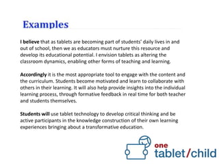 I believe that as tablets are becoming part of students’ daily lives in and
out of school, then we as educators must nurture this resource and
develop its educational potential. I envision tablets as altering the
classroom dynamics, enabling other forms of teaching and learning.
Accordingly it is the most appropriate tool to engage with the content and
the curriculum. Students become motivated and learn to collaborate with
others in their learning. It will also help provide insights into the individual
learning process, through formative feedback in real time for both teacher
and students themselves.
Students will use tablet technology to develop critical thinking and be
active participants in the knowledge construction of their own learning
experiences bringing about a transformative education.
 