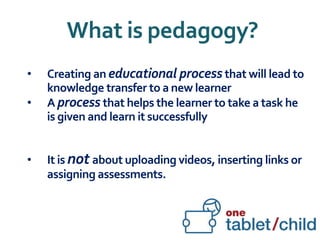 What is pedagogy?
• Creating an educational process that will lead to
knowledge transfer to a new learner
• A process that helps the learner to take a task he
is given and learn it successfully
• It is not about uploading videos, inserting links or
assigning assessments.
 