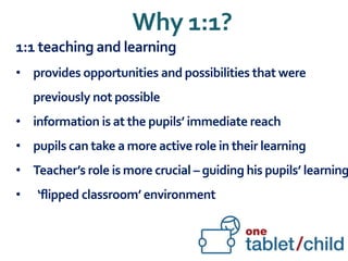 Why 1:1?
1:1 teaching and learning
• provides opportunities and possibilities that were
previously not possible
• information is at the pupils’ immediate reach
• pupils can take a more active role in their learning
• Teacher’s role is more crucial – guiding his pupils’ learning
• ‘flipped classroom’ environment
 