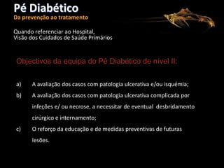 Pé Diabético

Da prevenção ao tratamento
Quando referenciar ao Hospital,
Visão dos Cuidados de Saúde Primários

Objectivos da equipa do Pé Diabético de nível II:
a)

A avaliação dos casos com patologia ulcerativa e/ou isquémia;

b)

A avaliação dos casos com patologia ulcerativa complicada por
infeções e/ ou necrose, a necessitar de eventual desbridamento
cirúrgico e internamento;

c)

O reforço da educação e de medidas preventivas de futuras
lesões.

 