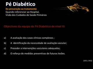 Pé Diabético
Da prevenção ao tratamento
Quando referenciar ao Hospital,
Visão dos Cuidados de Saúde Primários

Objectivos da equipa do Pé Diabético de nível III:

a)

A avaliação dos casos clínicos complexos ;

b)

A identificação da necessidade de avaliação vascular;

c)

Proceder a intervenções vasculares adequadas;

d)

O reforço de medidas preventivas de futuras lesões.
(2011, DGS)

 