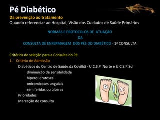 Pé Diabético
Da prevenção ao tratamento
Quando referenciar ao Hospital, Visão dos Cuidados de Saúde Primários
NORMAS E PROTOCOLOS DE ATUAÇÃO
DA
CONSULTA DE ENFERMAGEM DOS PÉS DO DIABÉTICO - 1ª CONSULTA
Critérios de seleção para a Consulta do Pé
1. Critério de Admissão
Diabéticos do Centro de Saúde da Covilhã - U.C.S.P .Norte e U.C.S.P.Sul
diminuição de sensibilidade
hiperqueratoses
onicomicoses unguiais
sem feridas ou úlceras
Prioridades
Marcação de consulta

 