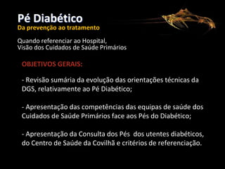 Pé Diabético

CONSELHO REGIONAL DE PORTALEGRE

Da prevenção ao tratamento
Quando referenciar ao Hospital,
Visão dos Cuidados de Saúde Primários

OBJETIVOS GERAIS:
- Revisão sumária da evolução das orientações técnicas da
DGS, relativamente ao Pé Diabético;
- Apresentação das competências das equipas de saúde dos
Cuidados de Saúde Primários face aos Pés do Diabético;
- Apresentação da Consulta dos Pés dos utentes diabéticos,
do Centro de Saúde da Covilhã e critérios de referenciação.

 