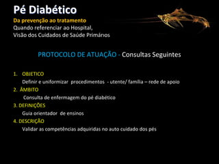 Pé Diabético
Da prevenção ao tratamento
Quando referenciar ao Hospital,
Visão dos Cuidados de Saúde Primários

PROTOCOLO DE ATUAÇÃO - Consultas Seguintes
1. OBJETICO
Definir e uniformizar procedimentos - utente/ família – rede de apoio
2. ÂMBITO
Consulta de enfermagem do pé diabético
3. DEFINIÇÕES
Guia orientador de ensinos
4. DESCRIÇÃO
Validar as competências adquiridas no auto cuidado dos pés

 