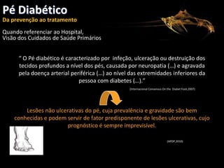 Pé Diabético
Da prevenção ao tratamento
CONSELHO REGIONAL DE PORTALEGRE

Quando referenciar ao Hospital,
Visão dos Cuidados de Saúde Primários
“ O Pé diabético é caracterizado por infeção, ulceração ou destruição dos
tecidos profundos a nível dos pés, causada por neuropatia (…) e agravada
pela doença arterial periférica (…) ao nível das extremidades inferiores da
pessoa com diabetes (…).”
(Internacional Consensus On the Diabet Foot,2007)

Lesões não ulcerativas do pé, cuja prevalência e gravidade são bem
conhecidas e podem servir de fator predisponente de lesões ulcerativas, cujo
prognóstico é sempre imprevisível.
(APDP,2010)

 