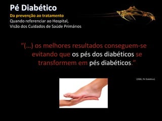 Pé Diabético
Da prevenção ao tratamento
Quando referenciar ao Hospital,
Visão dos Cuidados de Saúde Primários

“(…) os melhores resultados conseguem-se
evitando que os pés dos diabéticos se
transformem em pés diabéticos.”
(2006, Pé Diabético)

 