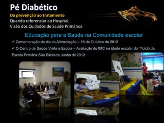 Pé Diabético
Da prevenção ao tratamento
Quando referenciar ao Hospital,
Visão dos Cuidados de Saúde Primários

Educação para a Saúde na Comunidade escolar
 Comemoração do dia da Alimentação – 16 de Outubro de 2012
 O Centro de Saúde Visita a Escola – Avaliação do IMC na idade escolar do 1ºciclo da
Escola Primária São Silvestre Junho de 2013

 