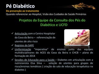 Pé Diabético
Da prevenção ao tratamento
Quando referenciar ao Hospital, Visão dos Cuidados de Saúde Primários

Projetos da Equipe da Consulta dos Pés do
Diabético e UCFD
 Articulação com o Centro Hospitalar
da Cova da Beira – referenciação de
utentes de alto risco
 Registos do SAPE
 Uniformização “imperativa” de ensinos junto das equipes
multidisciplinares do ACES da Cova da Beira e CHCB – plano de
formação de 2014
 Sessões de Educação para a Saúde – Diabetes em articulação com a
nutricionista Elsa Silva – seleção de utentes para grupos de
risco/ensinos temáticos ( criação da sala de educação terapêutica na
diabetes )

 
