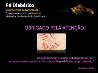 Pé Diabético
Da prevenção ao tratamento
Quando referenciar ao Hospital,
Visão dos Cuidados de Saúde Primários

OBRIGADO PELA ATENÇÃO!

“As

“As quatro coisas que não voltam para trás são:
a pedra atirada, a palavra dita, a ocasião perdida e o tempo passado.”
Provérbio chinês

 