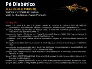 Pé Diabético
Da prevenção ao tratamento
Quando referenciar ao Hospital,
Visão dos Cuidados de Saúde Primários
Bibliografia:
Almeida C. C., Balhau A. P., Alves C. P., Neves J., Mendes M., Pinheiro L. F., Paulino A. (2006). PÉ DIABÉTICO:
Recomendações para o diagnóstico, profilaxia e tratamento. (1ª. ed.)Sociedade Portuguesa de Cirurgia.
Associação Protectora dos Diabéticos de Portugal. (2010). PÉ DIABÉTICO: Caminhando para um futuro melhor.
Lisboa/Porto: LIDEL-EDIÇÕES TÉCNICAS, Lda.
Candeias A. C., Boavida J. M., Correia L. G., Pereira M., Almeida M., Duarte R. (2008). DGS: Programa Nacional De
Prevenção e Controlo da Diabetes. Lisboa: Gráfica Maidouro, S. A.
Castanheira J. L. (2001). DIREÇÃO GERAL da SAÚDE: Pé Diabético – Programa de Controlo da Diabetes. Ministério da
Saúde
Diário da República. (2013). Gabinete do Secretário de Estado Adjunto do Ministério da Saúde: Despacho nº 3052/2013.
40(2)
Departamentos de Contratualização (2013). BILHETE DE IDENTIDADE DOS INDICADORES DE MONITORIZAÇÃO DOS
CUIDADOS DE SAÚDE PRIMÁRIOS. (1ª. Ed.). Ministério da Saúde.
George F. (2010). DIREÇÃO GERAL da SAÚDE: Pé Diabético – Programa Nacional de Prevenção e Controlo da Diabetes.
Ministério da Saúde.
George F. (2011). ORIENTAÇÃO da DIREÇÃO GERAL da SAÚDE: Organização de cuidados, prevenção e tratamento do Pé
Diabético. Ministério da Saúde.
George F. (2013). ORIENTAÇÃO da DIREÇÃO GERAL da SAÚDE: Processos Assistenciais Integrados. Ministério da Saúde.
George F. (2011). NORMA da DIREÇÃO GERAL da SAÚDE: Diagnóstico Sistemático do Pé Diabético. Ministério da Saúde.

 