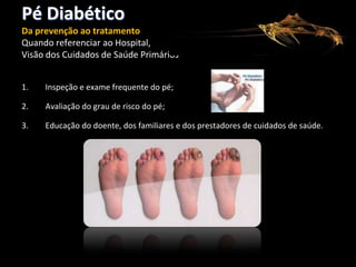 Pé Diabético
Da prevenção ao tratamento
Quando referenciar ao Hospital,
Visão dos Cuidados de Saúde Primários
1.

Inspeção e exame frequente do pé;

2.

Avaliação do grau de risco do pé;

3.

Educação do doente, dos familiares e dos prestadores de cuidados de saúde.

 