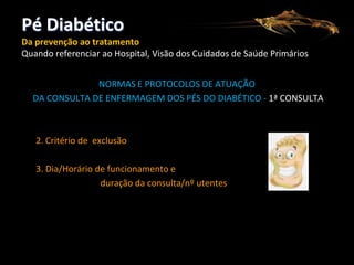 Pé Diabético
Da prevenção ao tratamento
Quando referenciar ao Hospital, Visão dos Cuidados de Saúde Primários
NORMAS E PROTOCOLOS DE ATUAÇÃO
DA CONSULTA DE ENFERMAGEM DOS PÉS DO DIABÉTICO - 1ª CONSULTA

2. Critério de exclusão
3. Dia/Horário de funcionamento e
duração da consulta/nº utentes

 