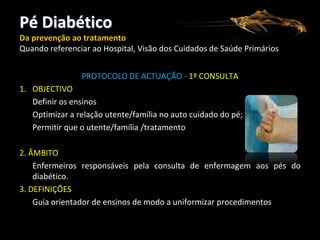 Pé Diabético
Da prevenção ao tratamento
Quando referenciar ao Hospital, Visão dos Cuidados de Saúde Primários
PROTOCOLO DE ACTUAÇÃO - 1ª CONSULTA
1. OBJECTIVO
Definir os ensinos
Optimizar a relação utente/família no auto cuidado do pé;
Permitir que o utente/família /tratamento
2. ÂMBITO
Enfermeiros responsáveis pela consulta de enfermagem aos pés do
diabético.
3. DEFINIÇÕES
Guia orientador de ensinos de modo a uniformizar procedimentos

 