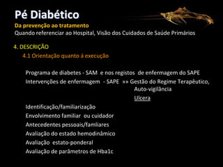 Pé Diabético
Da prevenção ao tratamento
Quando referenciar ao Hospital, Visão dos Cuidados de Saúde Primários

4. DESCRIÇÃO
4.1 Orientação quanto á execução
Programa de diabetes - SAM e nos registos de enfermagem do SAPE
Intervenções de enfermagem - SAPE »» Gestão do Regime Terapêutico,
Auto-vigilância
Ulcera
Identificação/familiarização
Envolvimento familiar ou cuidador
Antecedentes pessoais/famliares
Avaliação do estado hemodinâmico
Avaliação estato-ponderal
Avaliação de parâmetros de Hba1c

 