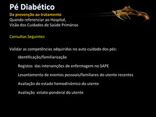 Pé Diabético
Da prevenção ao tratamento
Quando referenciar ao Hospital,
Visão dos Cuidados de Saúde Primários
Consultas Seguintes
Validar as competências adquiridas no auto cuidado dos pés:
Identificação/familiarização
Registos das intervenções de enfermagem no SAPE
Levantamento de eventos pessoais/familiares do utente recentes
Avaliação do estado hemodinâmico do utente
Avaliação estato-ponderal do utente

 
