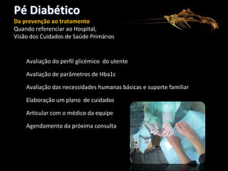 Pé Diabético
Da prevenção ao tratamento
Quando referenciar ao Hospital,
Visão dos Cuidados de Saúde Primários

Avaliação do perfil glicémico do utente
Avaliação de parâmetros de Hba1c
Avaliação das necessidades humanas básicas e suporte familiar
Elaboração um plano de cuidados
Articular com o médico da equipe
Agendamento da próxima consulta

 